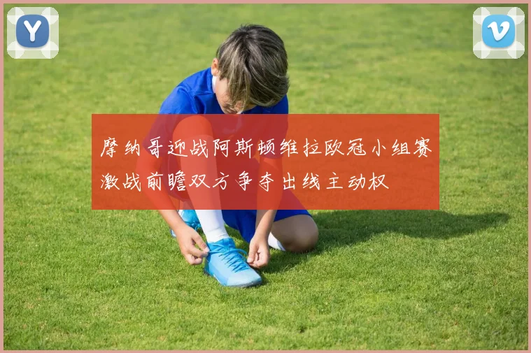 摩纳哥迎战阿斯顿维拉欧冠小组赛激战前瞻双方争夺出线主动权