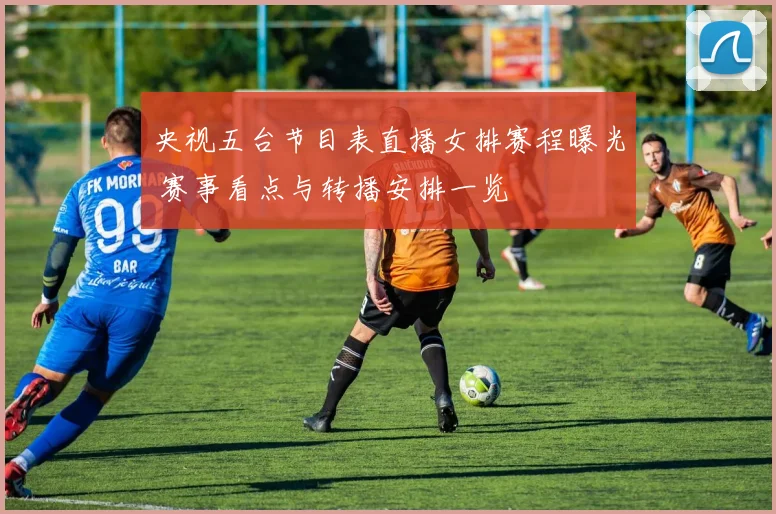 央视五台节目表直播女排赛程曝光 赛事看点与转播安排一览