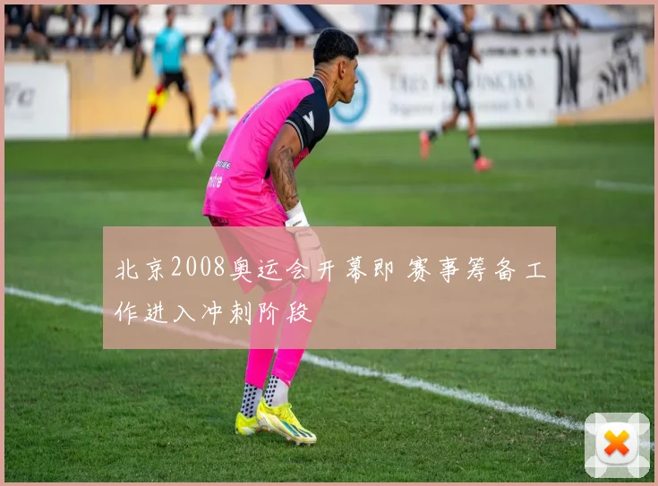 北京2008奥运会开幕即 赛事筹备工作进入冲刺阶段